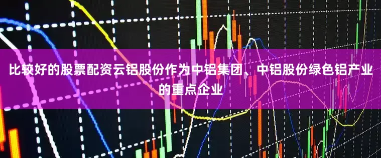比较好的股票配资云铝股份作为中铝集团、中铝股份绿色铝产业的重点企业