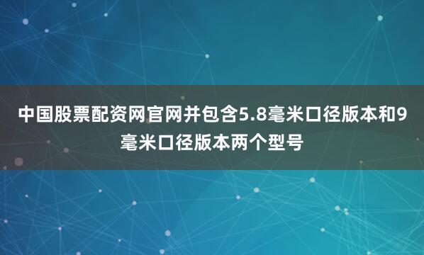 中国股票配资网官网并包含5.8毫米口径版本和9毫米口径版本两个型号