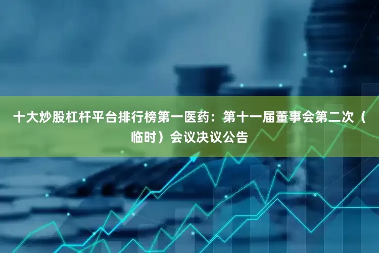 十大炒股杠杆平台排行榜第一医药：第十一届董事会第二次（临时）会议决议公告