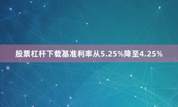 股票杠杆下载基准利率从5.25%降至4.25%