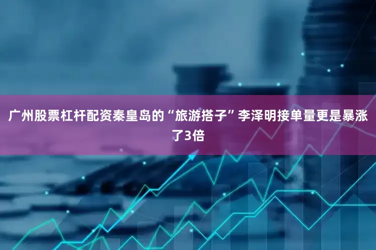 广州股票杠杆配资秦皇岛的“旅游搭子”李泽明接单量更是暴涨了3倍