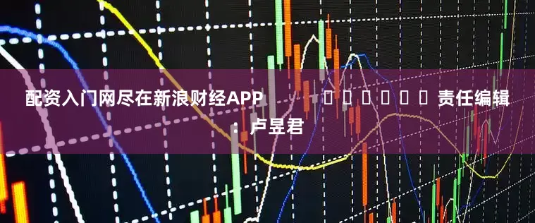 配资入门网尽在新浪财经APP            						责任编辑：卢昱君