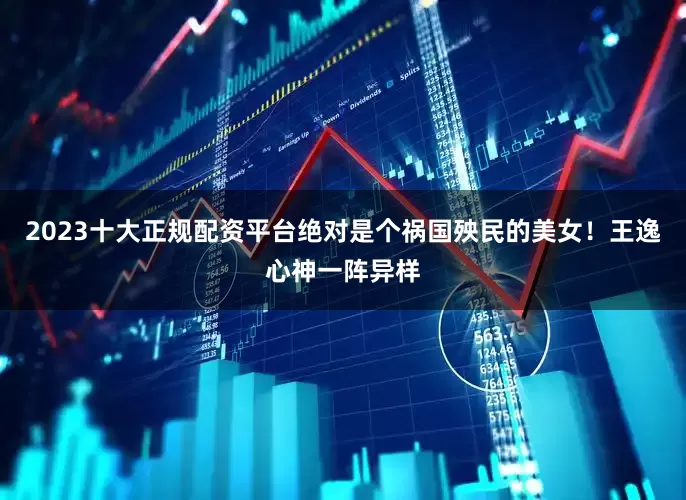 2023十大正规配资平台绝对是个祸国殃民的美女！王逸心神一阵异样