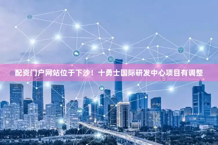 配资门户网站位于下沙！十勇士国际研发中心项目有调整