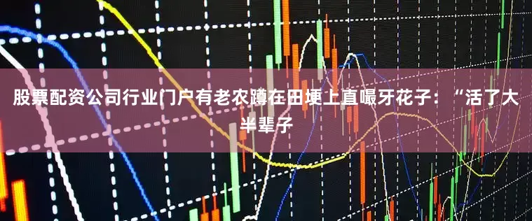 股票配资公司行业门户有老农蹲在田埂上直嘬牙花子：“活了大半辈子