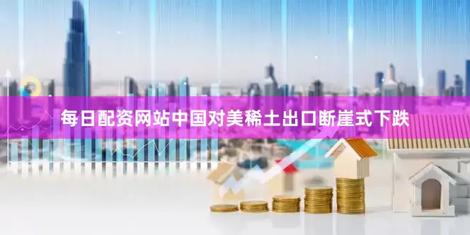 每日配资网站中国对美稀土出口断崖式下跌