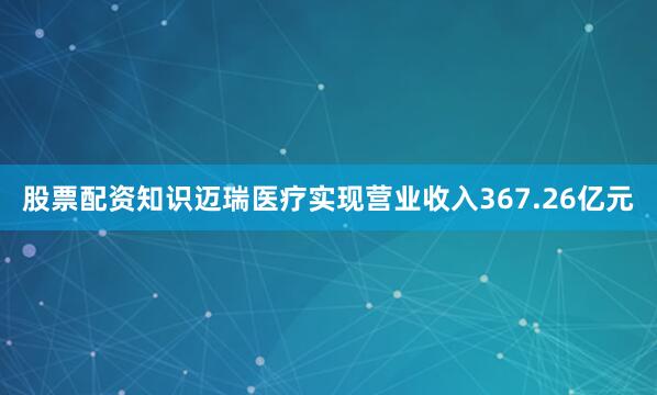 股票配资知识迈瑞医疗实现营业收入367.26亿元