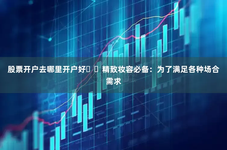 股票开户去哪里开户好✔️精致妆容必备：为了满足各种场合需求
