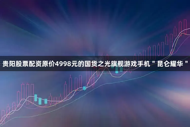 贵阳股票配资原价4998元的国货之光旗舰游戏手机＂昆仑耀华＂