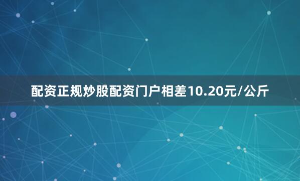 配资正规炒股配资门户相差10.20元/公斤