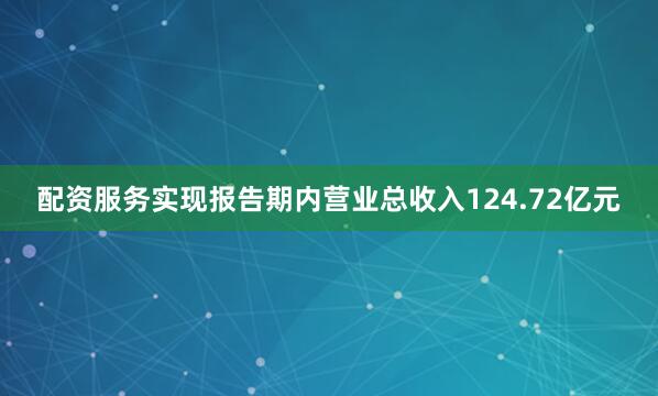配资服务实现报告期内营业总收入124.72亿元