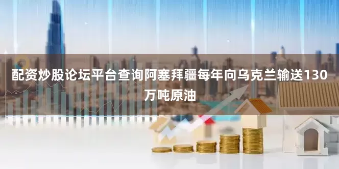 配资炒股论坛平台查询阿塞拜疆每年向乌克兰输送130万吨原油
