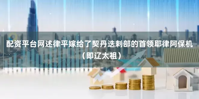 配资平台网述律平嫁给了契丹迭剌部的首领耶律阿保机（即辽太祖）