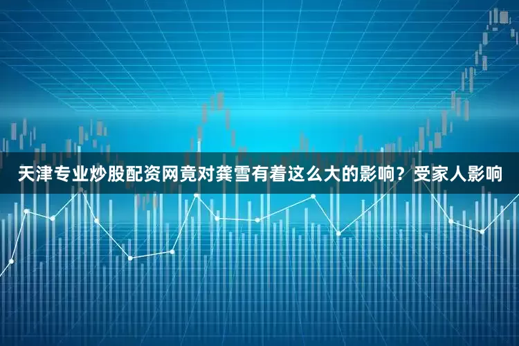 天津专业炒股配资网竟对龚雪有着这么大的影响？受家人影响