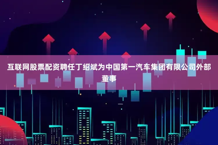 互联网股票配资聘任丁绍斌为中国第一汽车集团有限公司外部董事