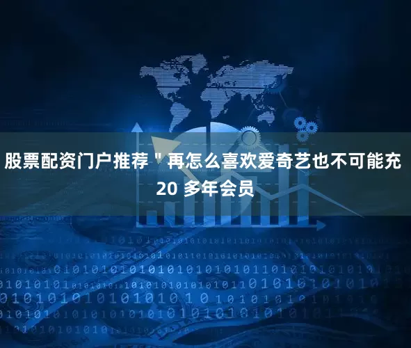 股票配资门户推荐＂再怎么喜欢爱奇艺也不可能充 20 多年会员