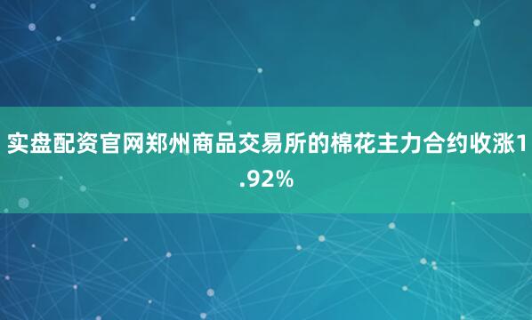 实盘配资官网郑州商品交易所的棉花主力合约收涨1.92%